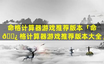 命格计算器游戏推荐版本「命 🌿 格计算器游戏推荐版本大全」